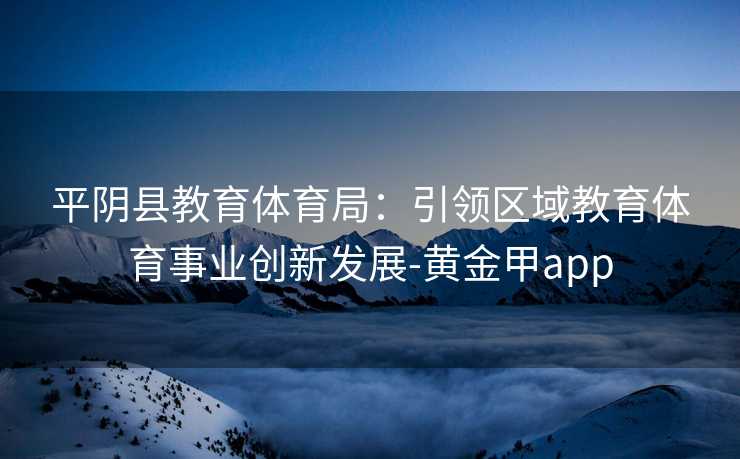 平阴县教育体育局：引领区域教育体育事业创新发展-黄金甲app