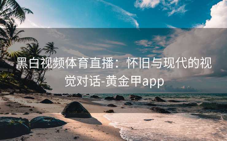黑白视频体育直播：怀旧与现代的视觉对话-黄金甲app