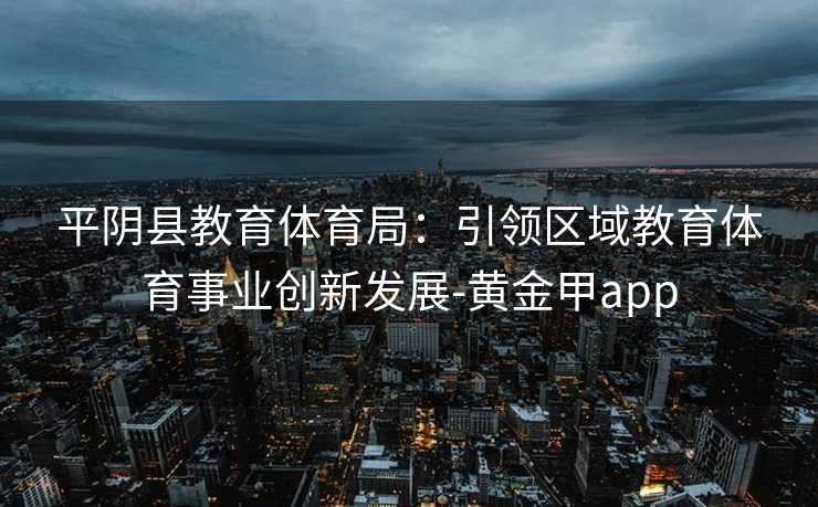 平阴县教育体育局：引领区域教育体育事业创新发展-黄金甲app