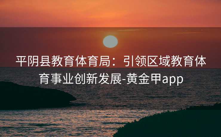 平阴县教育体育局：引领区域教育体育事业创新发展-黄金甲app