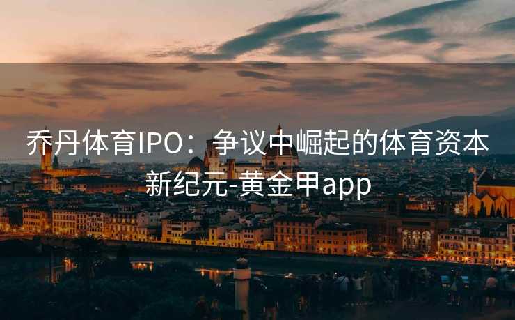 乔丹体育IPO：争议中崛起的体育资本新纪元-黄金甲app