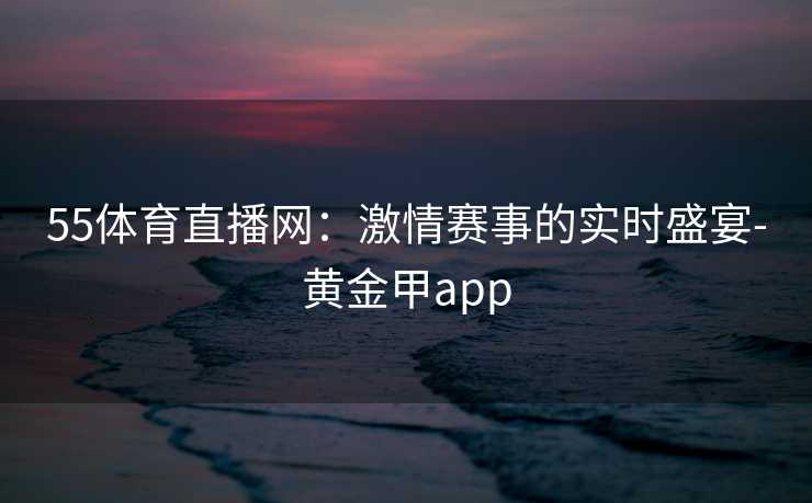 55体育直播网：激情赛事的实时盛宴-黄金甲app