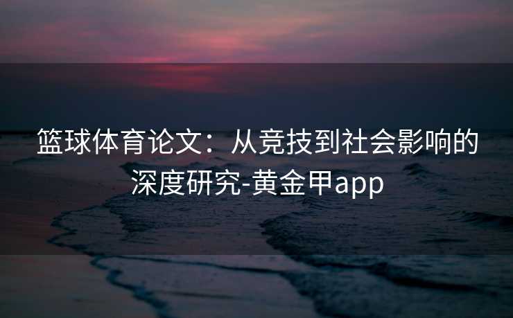篮球体育论文：从竞技到社会影响的深度研究-黄金甲app