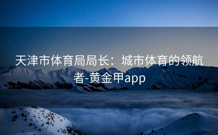 天津市体育局局长：城市体育的领航者-黄金甲app