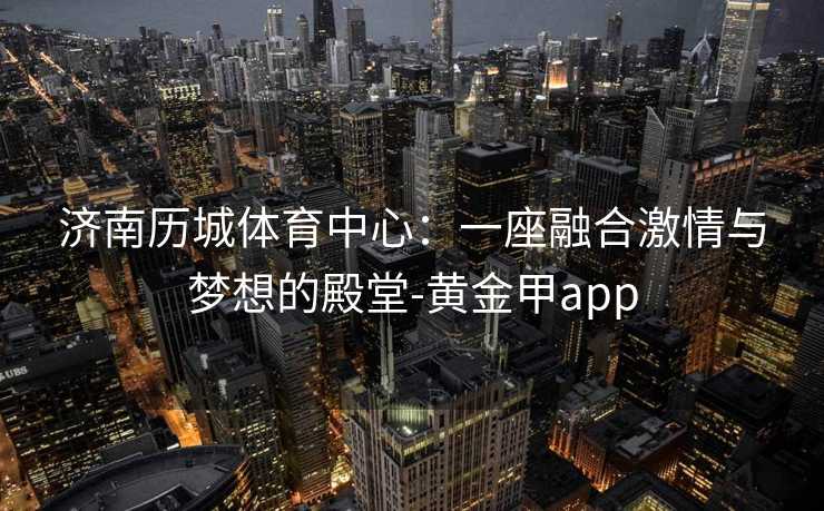 济南历城体育中心：一座融合激情与梦想的殿堂-黄金甲app