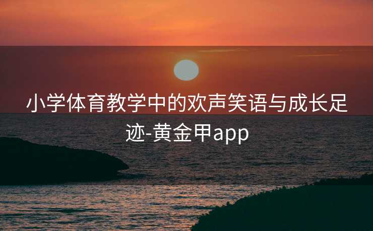 小学体育教学中的欢声笑语与成长足迹-黄金甲app