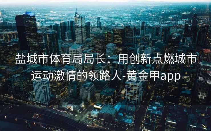 盐城市体育局局长：用创新点燃城市运动激情的领路人-黄金甲app