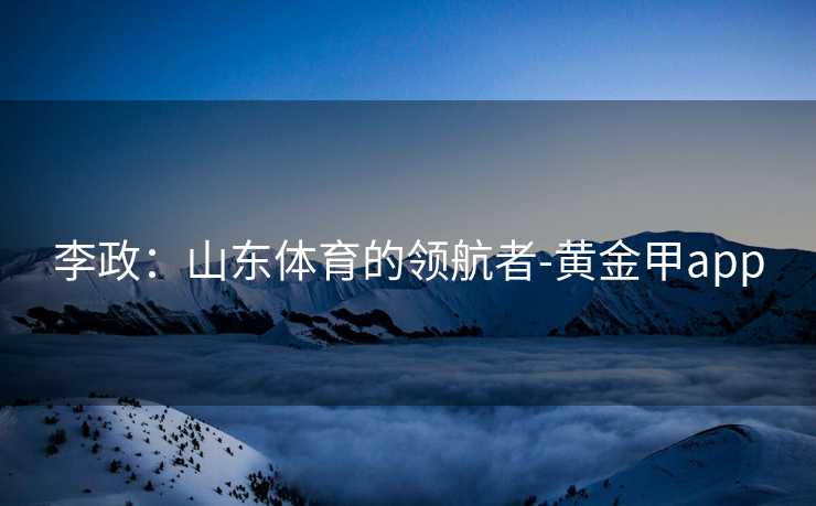 李政：山东体育的领航者-黄金甲app