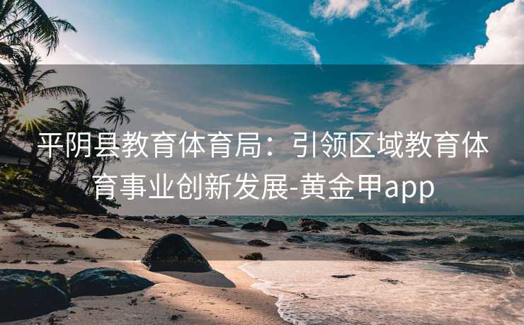 平阴县教育体育局：引领区域教育体育事业创新发展-黄金甲app