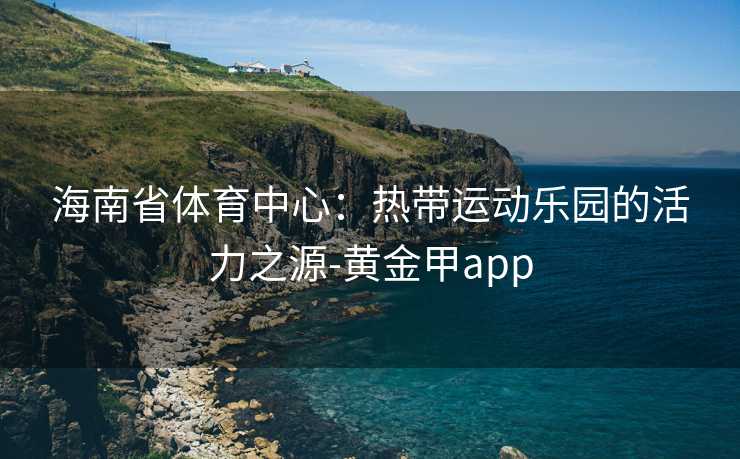 海南省体育中心：热带运动乐园的活力之源-黄金甲app