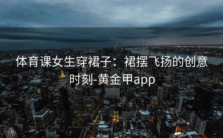 体育课女生穿裙子：裙摆飞扬的创意时刻-黄金甲app