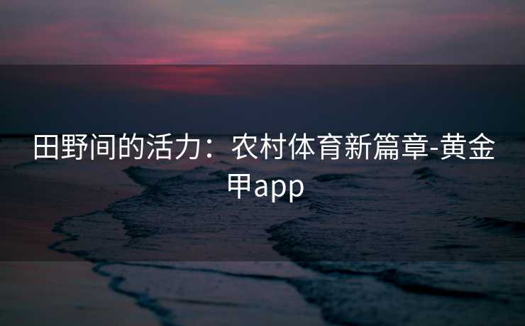 田野间的活力：农村体育新篇章-黄金甲app
