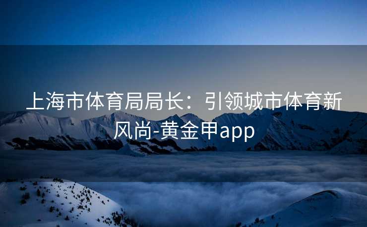 上海市体育局局长：引领城市体育新风尚-黄金甲app