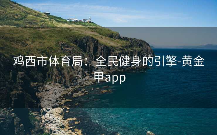 鸡西市体育局：全民健身的引擎-黄金甲app