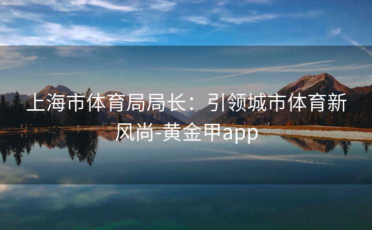 上海市体育局局长：引领城市体育新风尚-黄金甲app