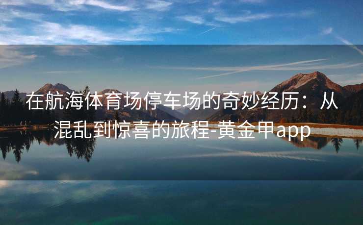 在航海体育场停车场的奇妙经历：从混乱到惊喜的旅程-黄金甲app