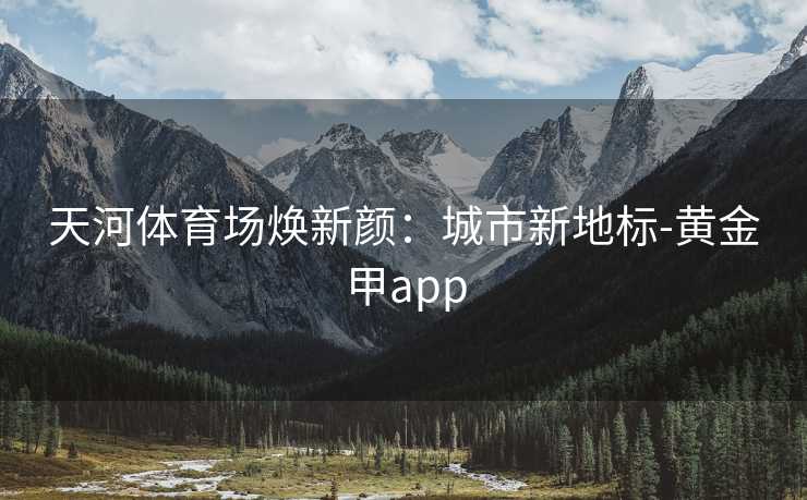 天河体育场焕新颜：城市新地标-黄金甲app