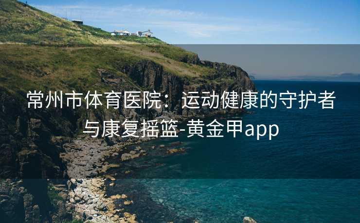 常州市体育医院：运动健康的守护者与康复摇篮-黄金甲app