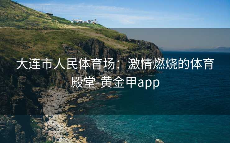 大连市人民体育场：激情燃烧的体育殿堂-黄金甲app