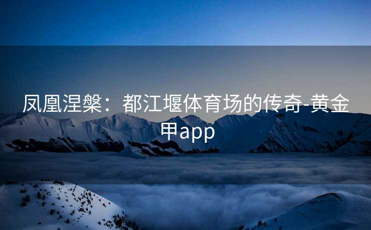 凤凰涅槃：都江堰体育场的传奇-黄金甲app