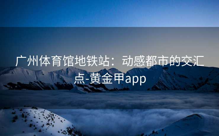 广州体育馆地铁站：动感都市的交汇点-黄金甲app