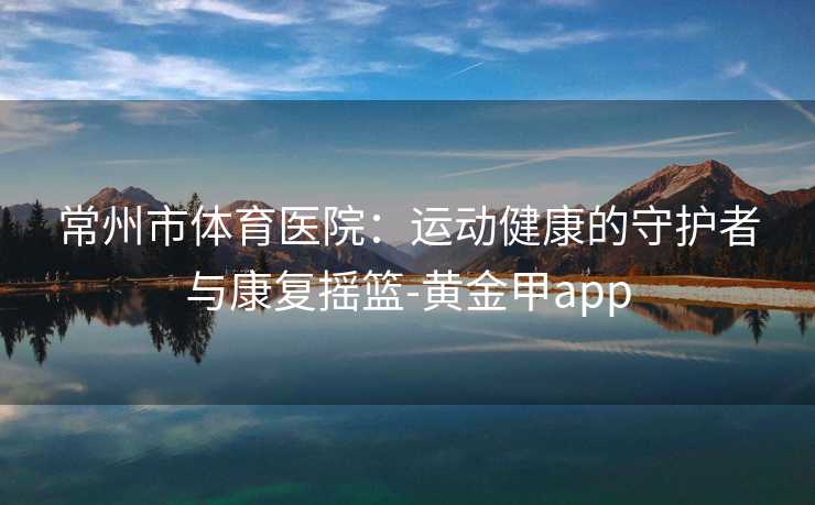 常州市体育医院：运动健康的守护者与康复摇篮-黄金甲app