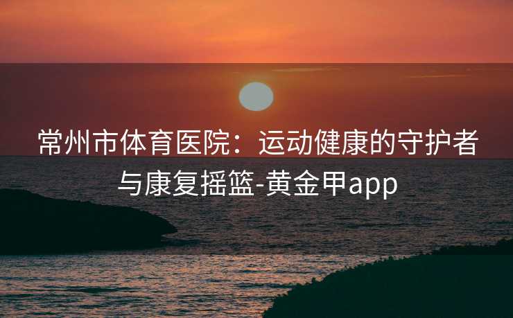常州市体育医院：运动健康的守护者与康复摇篮-黄金甲app