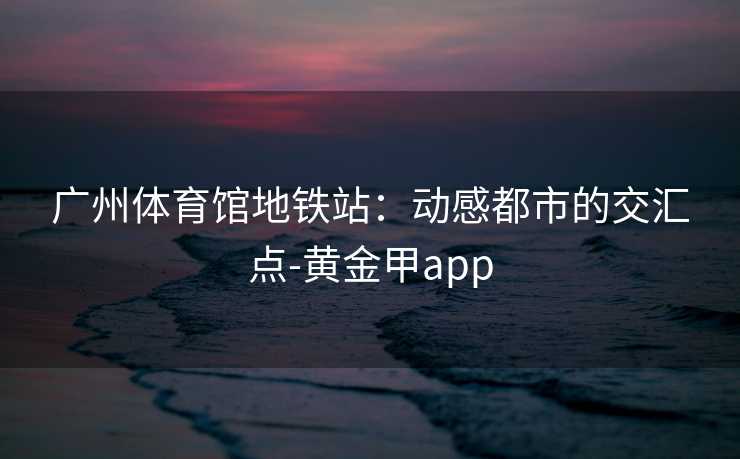 广州体育馆地铁站：动感都市的交汇点-黄金甲app