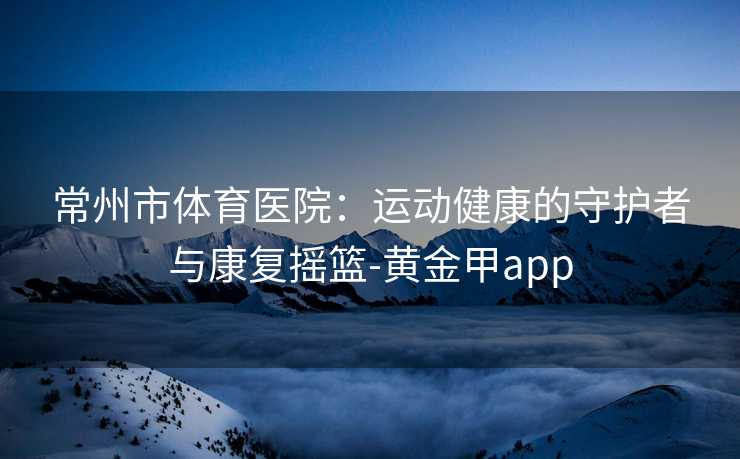 常州市体育医院：运动健康的守护者与康复摇篮-黄金甲app