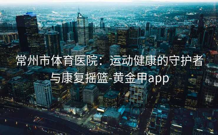 常州市体育医院：运动健康的守护者与康复摇篮-黄金甲app