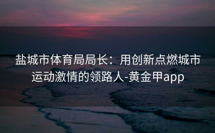 盐城市体育局局长：用创新点燃城市运动激情的领路人-黄金甲app