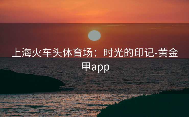 上海火车头体育场：时光的印记-黄金甲app