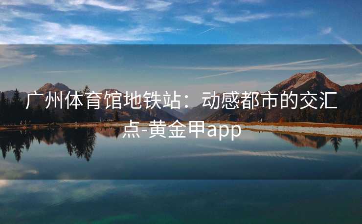 广州体育馆地铁站：动感都市的交汇点-黄金甲app
