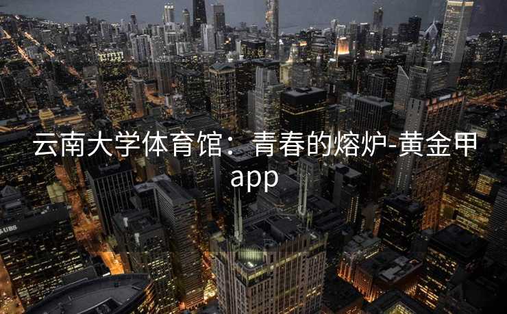 云南大学体育馆：青春的熔炉-黄金甲app