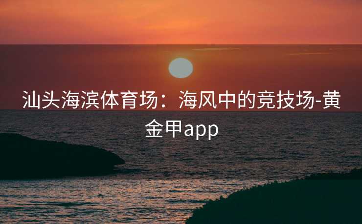 汕头海滨体育场：海风中的竞技场-黄金甲app