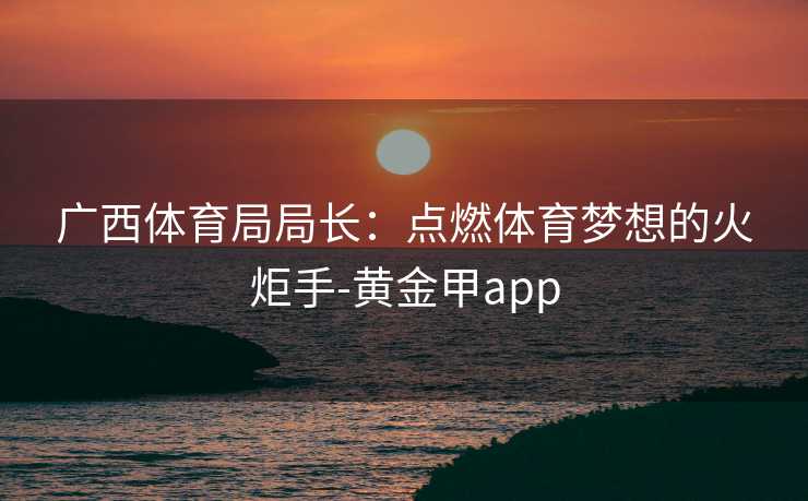广西体育局局长：点燃体育梦想的火炬手-黄金甲app