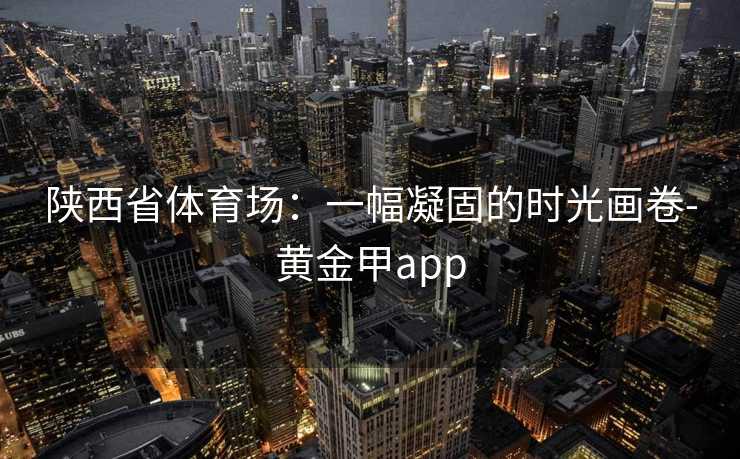 陕西省体育场：一幅凝固的时光画卷-黄金甲app
