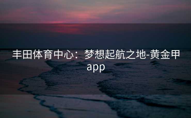丰田体育中心：梦想起航之地-黄金甲app