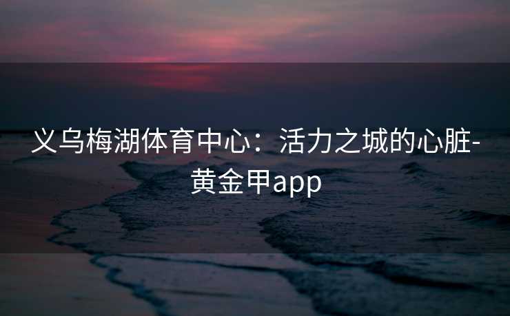 义乌梅湖体育中心：活力之城的心脏-黄金甲app