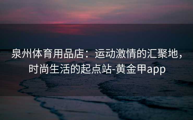 泉州体育用品店：运动激情的汇聚地，时尚生活的起点站-黄金甲app