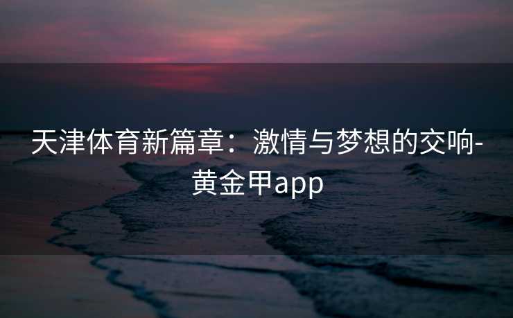 天津体育新篇章：激情与梦想的交响-黄金甲app