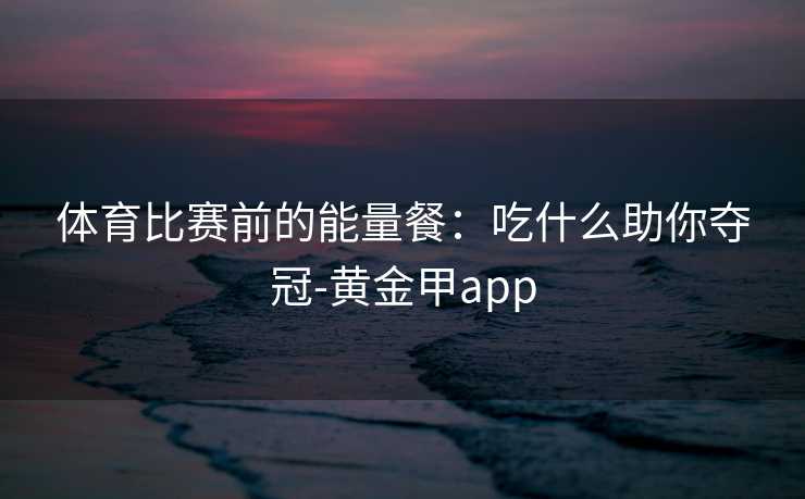 体育比赛前的能量餐：吃什么助你夺冠-黄金甲app