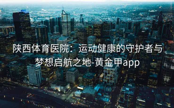 陕西体育医院：运动健康的守护者与梦想启航之地-黄金甲app