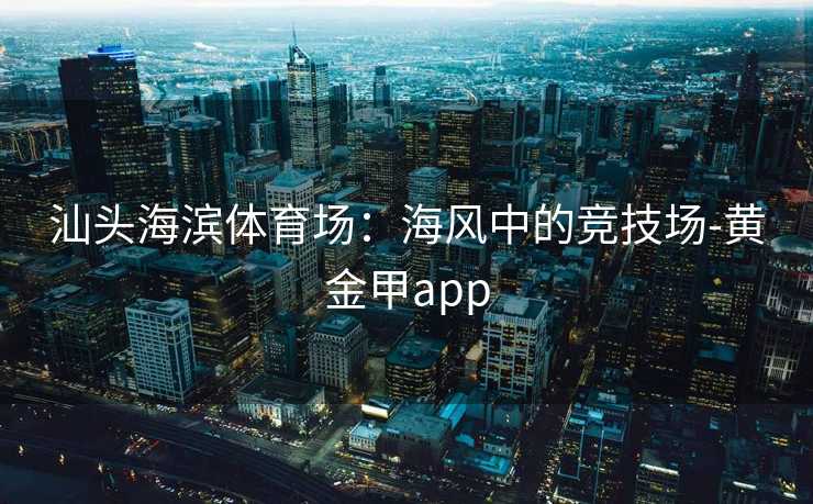 汕头海滨体育场：海风中的竞技场-黄金甲app