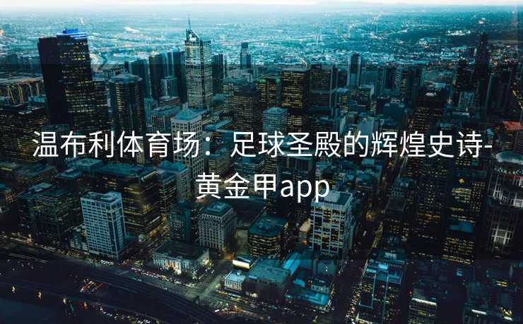 温布利体育场:足球圣殿的辉煌史诗-黄金甲app 温布利体育场:足球圣殿的辉煌史诗-黄金甲app