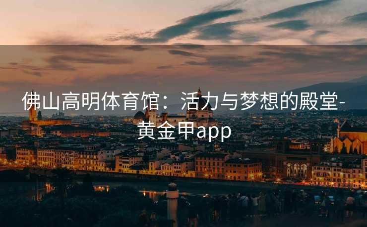 佛山高明体育馆：活力与梦想的殿堂-黄金甲app