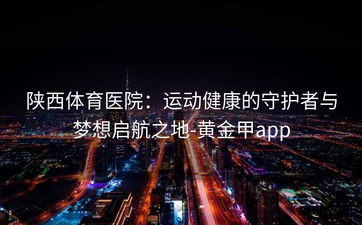 陕西体育医院：运动健康的守护者与梦想启航之地-黄金甲app