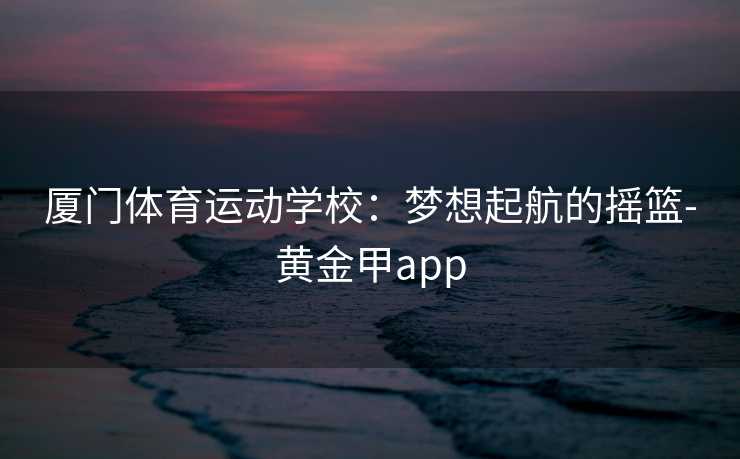 厦门体育运动学校：梦想起航的摇篮-黄金甲app