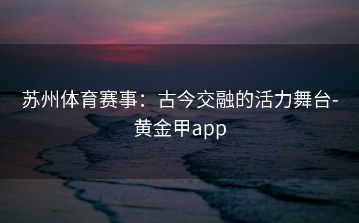 苏州体育赛事：古今交融的活力舞台-黄金甲app