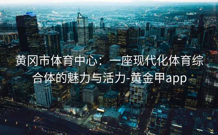 黄冈市体育中心：一座现代化体育综合体的魅力与活力-黄金甲app